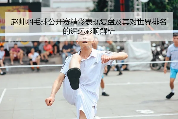 赵帅羽毛球公开赛精彩表现复盘及其对世界排名的深远影响解析